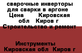 сварочные инверторы для сварки в аргоне › Цена ­ 1 - Кировская обл., Киров г. Строительство и ремонт » Инструменты   . Кировская обл.,Киров г.